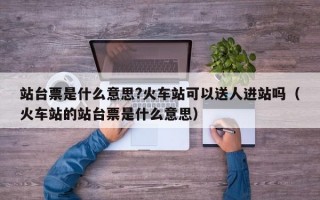 站台票是什么意思?火车站可以送人进站吗（火车站的站台票是什么意思）