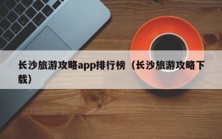 长沙旅游攻略app排行榜（长沙旅游攻略下载）