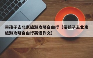 带孩子去北京旅游攻略自由行（带孩子去北京旅游攻略自由行英语作文）