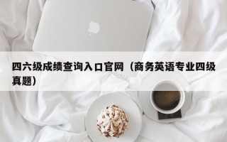 四六级成绩查询入口官网（商务英语专业四级真题）