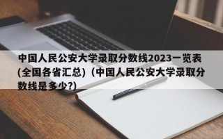 中国人民公安大学录取分数线2023一览表(全国各省汇总)（中国人民公安大学录取分数线是多少?）