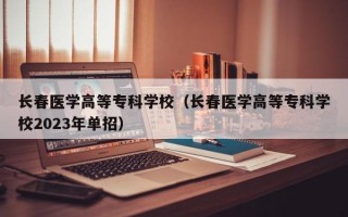 长春医学高等专科学校（长春医学高等专科学校2023年单招）