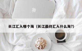 长江汇入哪个海（长江最终汇入什么海?）