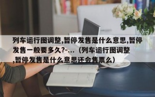 列车运行图调整,暂停发售是什么意思,暂停发售一般要多久?-...（列车运行图调整,暂停发售是什么意思还会售票么）