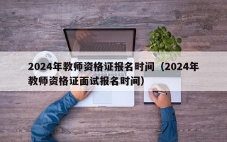 2024年教师资格证报名时间（2024年教师资格证面试报名时间）