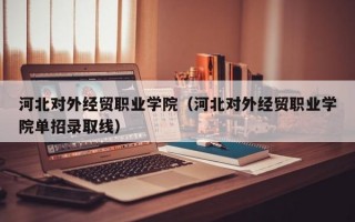 河北对外经贸职业学院（河北对外经贸职业学院单招录取线）