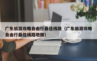 广东旅游攻略自由行最佳线路（广东旅游攻略自由行最佳线路地图）