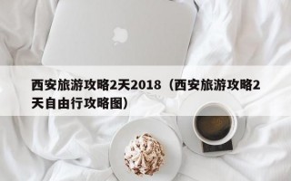 西安旅游攻略2天2018（西安旅游攻略2天自由行攻略图）