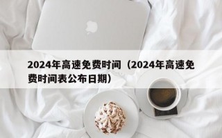 2024年高速免费时间（2024年高速免费时间表公布日期）