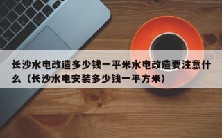 长沙水电改造多少钱一平米水电改造要注意什么（长沙水电安装多少钱一平方米）