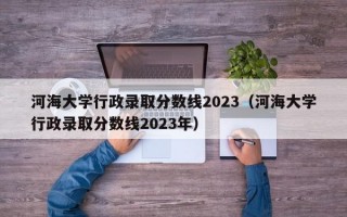 河海大学行政录取分数线2023（河海大学行政录取分数线2023年）