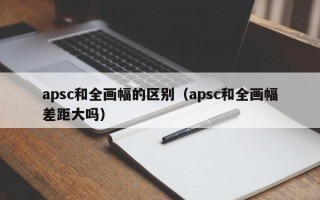 apsc和全画幅的区别（apsc和全画幅差距大吗）