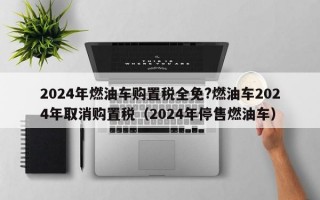 2024年燃油车购置税全免?燃油车2024年取消购置税（2024年停售燃油车）