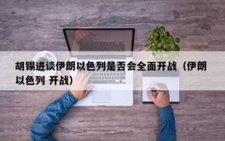 胡锡进谈伊朗以色列是否会全面开战（伊朗 以色列 开战）