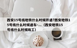 西安15号线地铁什么时候开通?西安地铁15号线什么时候通车-...（西安地铁15号线什么时候竣工）