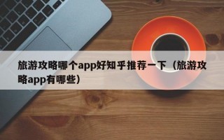 旅游攻略哪个app好知乎推荐一下（旅游攻略app有哪些）