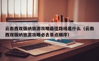 云南西双版纳旅游攻略最佳路线是什么（云南西双版纳旅游攻略必去景点顺序）