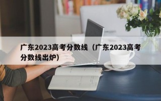 广东2023高考分数线（广东2023高考分数线出炉）