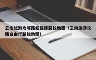 云南旅游攻略路线最佳路线地图（云南旅游攻略自由行路线地图）