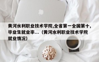 黄河水利职业技术学院,全省第一全国第十,毕业生就业率...（黄河水利职业技术学院就业情况）