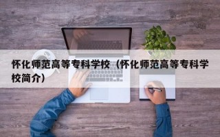 怀化师范高等专科学校（怀化师范高等专科学校简介）