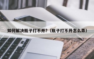 如何解决瓶子打不开?（瓶子打不开怎么弄）