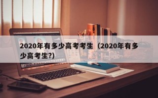 2020年有多少高考考生（2020年有多少高考生?）