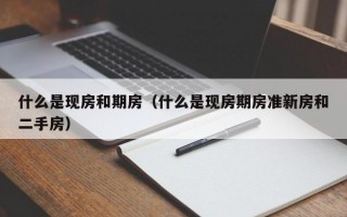 什么是现房和期房（什么是现房期房准新房和二手房）