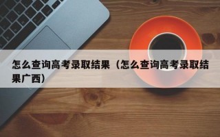 怎么查询高考录取结果（怎么查询高考录取结果广西）