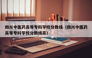 四川中医药高等专科学校分数线（四川中医药高等专科学校分数线高）