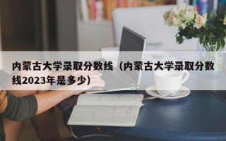 内蒙古大学录取分数线（内蒙古大学录取分数线2023年是多少）