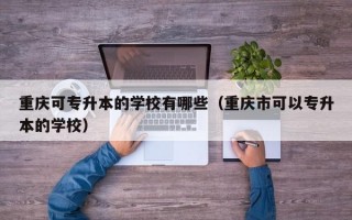 重庆可专升本的学校有哪些（重庆市可以专升本的学校）