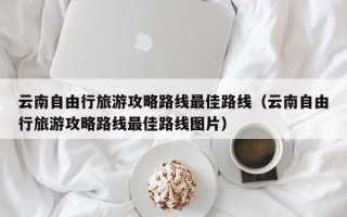 云南自由行旅游攻略路线最佳路线（云南自由行旅游攻略路线最佳路线图片）