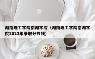 湖南理工学院南湖学院（湖南理工学院南湖学院2023年录取分数线）