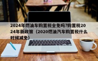 2024年燃油车购置税全免吗?购置税2024年新政策（2020燃油汽车购置税什么时候减免）