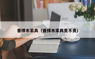 香樟木家具（香樟木家具贵不贵）