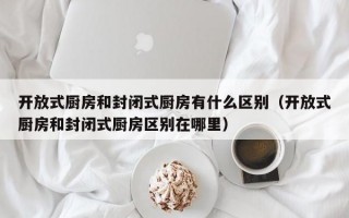 开放式厨房和封闭式厨房有什么区别（开放式厨房和封闭式厨房区别在哪里）