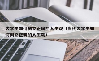 大学生如何树立正确的人生观（当代大学生如何树立正确的人生观）