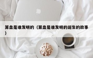 算盘是谁发明的（算盘是谁发明的诞生的故事）