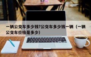 一辆公交车多少钱?公交车多少钱一辆（一辆公交车价格是多少）