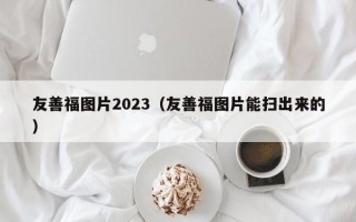 友善福图片2023（友善福图片能扫出来的）