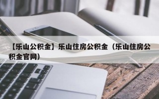 【乐山公积金】乐山住房公积金（乐山住房公积金官网）