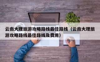 云南大理旅游攻略路线最佳路线（云南大理旅游攻略路线最佳路线及费用）