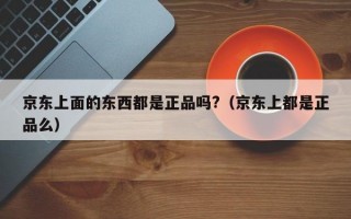 京东上面的东西都是正品吗?（京东上都是正品么）