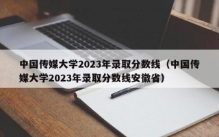 中国传媒大学2023年录取分数线（中国传媒大学2023年录取分数线安徽省）