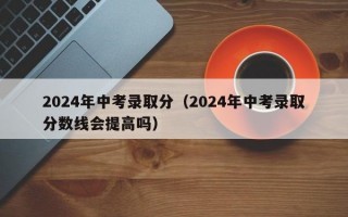 2024年中考录取分（2024年中考录取分数线会提高吗）