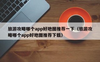 旅游攻略哪个app好地图推荐一下（旅游攻略哪个app好地图推荐下载）