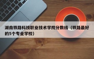 湖南铁路科技职业技术学院分数线（铁路最好的5个专业学校）