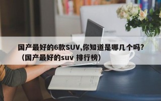 国产最好的6款SUV,你知道是哪几个吗?（国产最好的suv 排行榜）