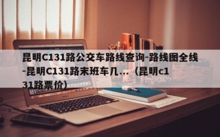 昆明C131路公交车路线查询-路线图全线-昆明C131路末班车几...（昆明c131路票价）